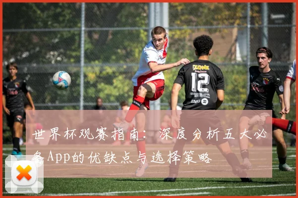 世界杯观赛指南:深度分析五大必备App的优缺点与选择策略