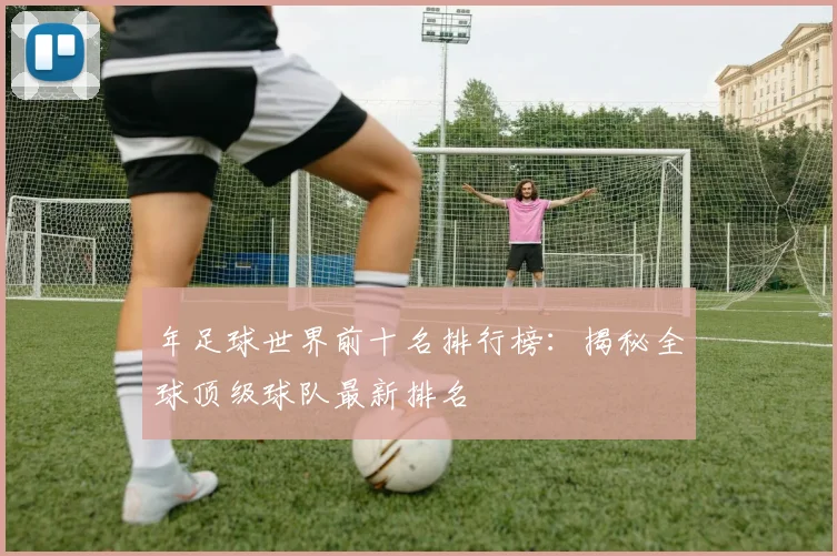 年足球世界前十名排行榜:揭秘全球顶级球队最新排名