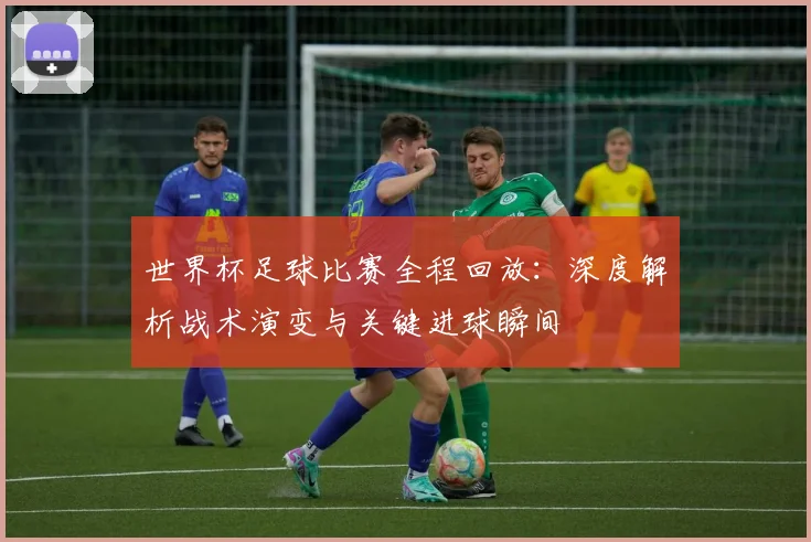 世界杯足球比赛全程回放：深度解析战术演变与关键进球瞬间