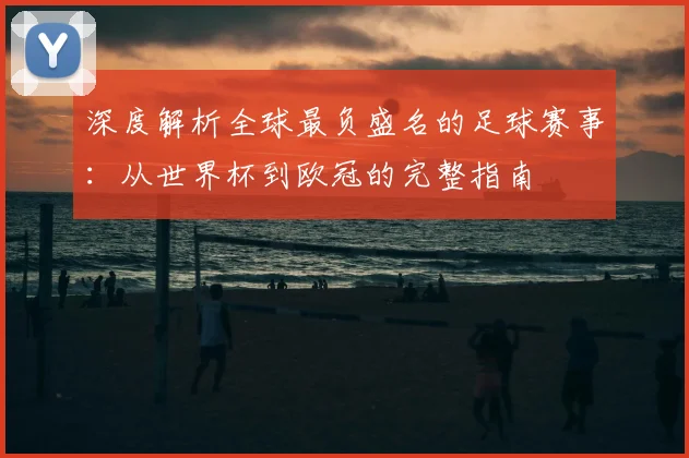 深度解析全球最负盛名的足球赛事:从世界杯到欧冠的完整指南